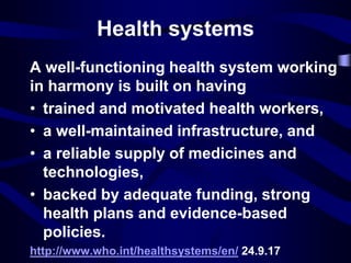 Health systems
A well-functioning health system working
in harmony is built on having
• trained and motivated health workers,
• a well-maintained infrastructure, and
• a reliable supply of medicines and
technologies,
• backed by adequate funding, strong
health plans and evidence-based
policies.
http://www.who.int/healthsystems/en/ 24.9.17
 