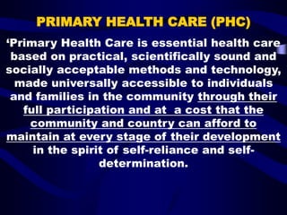 PRIMARY HEALTH CARE (PHC)
‘Primary Health Care is essential health care
based on practical, scientifically sound and
socially acceptable methods and technology,
made universally accessible to individuals
and families in the community through their
full participation and at a cost that the
community and country can afford to
maintain at every stage of their development
in the spirit of self-reliance and self-
determination.
 