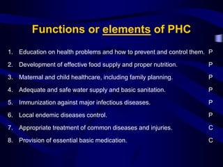 Functions or elements of PHC
1. Education on health problems and how to prevent and control them. P
2. Development of effective food supply and proper nutrition. P
3. Maternal and child healthcare, including family planning. P
4. Adequate and safe water supply and basic sanitation. P
5. Immunization against major infectious diseases. P
6. Local endemic diseases control. P
7. Appropriate treatment of common diseases and injuries. C
8. Provision of essential basic medication. C
 