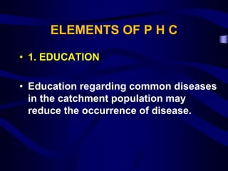ELEMENTS OF P H C
• 1. EDUCATION
• Education regarding common diseases
in the catchment population may
reduce the occurrence of disease.
 