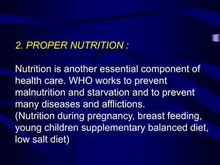2. PROPER NUTRITION :
Nutrition is another essential component of
health care. WHO works to prevent
malnutrition and starvation and to prevent
many diseases and afflictions.
(Nutrition during pregnancy, breast feeding,
young children supplementary balanced diet,
low salt diet)
 