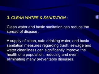 3. CLEAN WATER & SANITATION :
Clean water and basic sanitation can reduce the
spread of disease .
A supply of clean, safe drinking water, and basic
sanitation measures regarding trash, sewage and
water cleanliness can significantly improve the
health of a population, reducing and even
eliminating many preventable diseases.
 