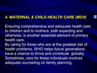 4. MATERNAL & CHILD HEALTH CARE (MCH)
Ensuring comprehensive and adequate health care
to children and to mothers, both expecting and
otherwise, is another essential element of primary
health care.
By caring for those who are at the greatest risk of
health problems, WHO helps future generations
have a chance to thrive and contribute globally.
Sometimes, care for these individuals involves
adequate counseling on family planning.
 