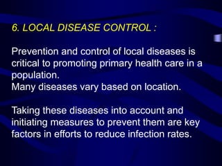 6. LOCAL DISEASE CONTROL :
Prevention and control of local diseases is
critical to promoting primary health care in a
population.
Many diseases vary based on location.
Taking these diseases into account and
initiating measures to prevent them are key
factors in efforts to reduce infection rates.
 