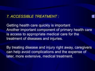 7. ACCESSIBLE TREATMENT :
Getting health care quickly is important
Another important component of primary health care
is access to appropriate medical care for the
treatment of diseases and injuries.
By treating disease and injury right away, caregivers
can help avoid complications and the expense of
later, more extensive, medical treatment.
 