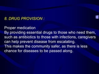 8. DRUG PROVISION :
Proper medication
By providing essential drugs to those who need them,
such as antibiotics to those with infections, caregivers
can help prevent disease from escalating.
This makes the community safer, as there is less
chance for diseases to be passed along.
 