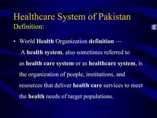 Healthcare System of Pakistan
Definition:
• World Health Organization definition —
A health system, also sometimes referred to
as health care system or as healthcare system, is
the organization of people, institutions, and
resources that deliver health care services to meet
the health needs of target populations.
 