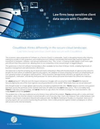 CloudMask thinks differently in the secure-cloud landscape.
Law firms keep sensitive client data secure with CloudMask.
The economic value proposition of Software as a Service (SaaS) is undeniable. SaaS is disrupting industry after industry,
making accessible to sole proprietors and small businesses software functionality that historically required significant
investment in hardware, software, and annual maintenance fees. This, in turn, is making smaller players even more agile
and efficient than they used to be, allowing them to run competitive circles around larger or laggard players.
The good news is that rich software functionality is often available for less than $100 per month, enabling high levels of
business management and administrative efficiencies.
The bad news is that the tempting sky of cloud and SaaS computing is filled with thunderclouds of cybersecurity concerns.
Despite the best efforts of traditional cybersecurity experts, the adoption of cloud computing has been accompanied by an
ever-growing number of egregious data breaches. These breaches damage brands and drive up significant costs for
investigations, notification, and identity-theft protection for clients whose personal information has drifted into malicious
hands.
So, what’s going on? Why do even the largest enterprises struggle with securing their data? Wouldn’t the National
Security Agency be one of the most rigorous security practitioners in the world? What leaks have we not yet detected?
One thought leader at a major global cybersecurity consultancy explained it like this: “We’re trying to examine every packet
that flows across the perimeter of the network and notice IP addresses that don’t make sense. This is incredibly hard.
There’s a ridiculous amount of data, and we’ve entered an age where the network no longer has clear boundaries. We
really haven’t solved that problem.”
The problem lies in the way traditional security thinkers have defined the problem. They’re working with a castle-and moat
metaphor, where the internal network is protected with a set of security rings. Each ring, however, has costly hardware and
software searching for malevolent inbound and outbound data. But it’s like looking for needles in a haystack. And even if
security experts are successful at protecting the perimeter, there is little protection against insiders (employees or others
with access to the internal network).
Law firms keep sensitive client
data secure with CloudMask
 
