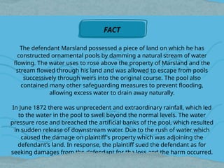 The defendant Marsland possessed a piece of land on which he has
constructed ornamental pools by damming a natural stream of water
flowing. The water uses to rose above the property of Marsland and the
stream flowed through his land and was allowed to escape from pools
successively through weirs into the original course. The pool also
contained many other safeguarding measures to prevent flooding,
allowing excess water to drain away naturally.
In June 1872 there was unprecedent and extraordinary rainfall, which led
to the water in the pool to swell beyond the normal levels. The water
pressure rose and breached the artificial banks of the pool, which resulted
in sudden release of downstream water. Due to the rush of water which
caused the damage on plaintiff's property which was adjoining the
defendant's land. In response, the plaintiff sued the defendant as for
seeking damages from the defendant for the loss and the harm occurred.
FACT
 