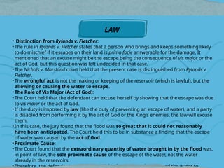 • Distinction from Rylands v. Fletcher:
• The rule in Rylands v. Fletcher states that a person who brings and keeps something likely
to do mischief if it escapes on their land is prima facie answerable for the damage. It
mentioned that an excuse might be the escape being the consequence of vis major or the
act of God, but this question was left undecided in that case.
• The Nichols v. Marsland court held that the present case is distinguished from Rylands v.
Fletcher.
• The wrongful act is not the making or keeping of the reservoir (which is lawful), but the
allowing or causing the water to escape.
• The Role of Vis Major (Act of God):
• The Court held that the defendant can excuse herself by showing that the escape was due
to vis major or the act of God.
• If the duty is imposed by law (like the duty of preventing an escape of water), and a party
is disabled from performing it by the act of God or the King's enemies, the law will excuse
them.
• In this case, the jury found that the flood was so great that it could not reasonably
have been anticipated. The Court held this to be in substance a finding that the escape
of water was caused by the act of God.
• Proximate Cause:
• The Court found that the extraordinary quantity of water brought in by the flood was,
in point of law, the sole proximate cause of the escape of the water, not the water
already in the reservoirs.
• Therefore, the defendant could not be said to have "caused or allowed the water to
LAW
 