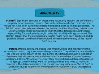 Plaintiff: Significant amounts of water were voluntarily kept on the defendant's
property for ornamental reasons. Due to this intentional effort, a stream that
would not have been dangerous before now posed a risk to nearby properties. The
plaintiff draws comparisons between the law and incidents involving railroads and
unruly animals. These comparisons imply that the defendant ought to bear
responsibility for any losses brought on by the risk they willingly assumed. The
plaintiff argues that the extraordinary rainfall might have been predicted and its
possible effects could have been avoided, contesting the validity of the "act of
God" defense.
Defendant:The defendant argues that when building and maintaining the
ornamental ponds, they took reasonable precautions. They did not act carelessly in
the lead-up to the breach of the fake banks. The defendant makes a distinction
between their circumstances and those in instances where a duty of care was
established, like in "Rylands v. Fletcher." They contend that a different legal result
is appropriate since they were not subject to the same need to maintain
reservoirs. The defendant claims that the rainstorm qualifies as a "Act of God" or
"vis major" due to its unusual and unexpected character. If true, this defense
would release them from responsibility for the harm that resulted.
ARGUMENTS
 