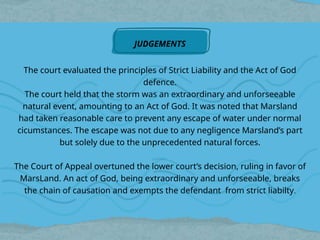The court evaluated the principles of Strict Liability and the Act of God
defence.
The court held that the storm was an extraordinary and unforseeable
natural event, amounting to an Act of God. It was noted that Marsland
had taken reasonable care to prevent any escape of water under normal
cicumstances. The escape was not due to any negligence Marsland’s part
but solely due to the unprecedented natural forces.
The Court of Appeal overtuned the lower court’s decision, ruling in favor of
MarsLand. An act of God, being extraordinary and unforseeable, breaks
the chain of causation and exempts the defendant from strict liabilty.
JUDGEMENTS
 