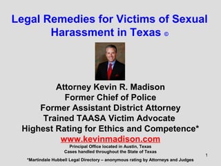 Legal Remedies for Victims of Sexual
Harassment in Texas ©

Attorney Kevin R. Madison
Former Chief of Police
Former Assistant District Attorney
Trained TAASA Victim Advocate
Highest Rating for Ethics and Competence*
www.kevinmadison.com
Principal Office located in Austin, Texas
Cases handled throughout the State of Texas
*Martindale Hubbell Legal Directory – anonymous rating by Attorneys and Judges

1

 