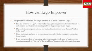 How can Lego Improve?
• One potential initiative for Lego to take is “Create the next Lego.”
• Link the initiative to Lego’s social media sites, garnering attention from the friends of
each entrant and therefore increasing traffic to Lego’s social media pages.
• The contest encourages creativity; one particular entrant may have the next “million
dollar idea.”
• Gives customers a chance to become more involved with the company, promoting
brand loyalty.
• It is a proven method of increasing sales for companies in all areas of business; one
prominent example is Frito Lay’s “Do us a Flavor” initiative which boosted their sales
 