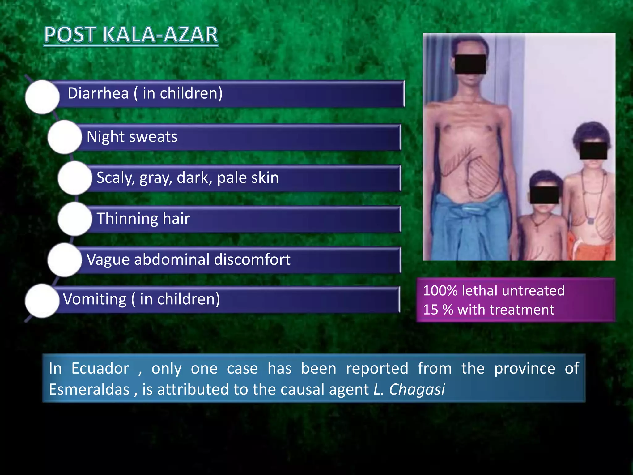 Diarrhea ( in children)
Night sweats
Scaly, gray, dark, pale skin
Thinning hair
Vague abdominal discomfort
Vomiting ( in children)
100% lethal untreated
15 % with treatment
In Ecuador , only one case has been reported from the province of
Esmeraldas , is attributed to the causal agent L. Chagasi
 