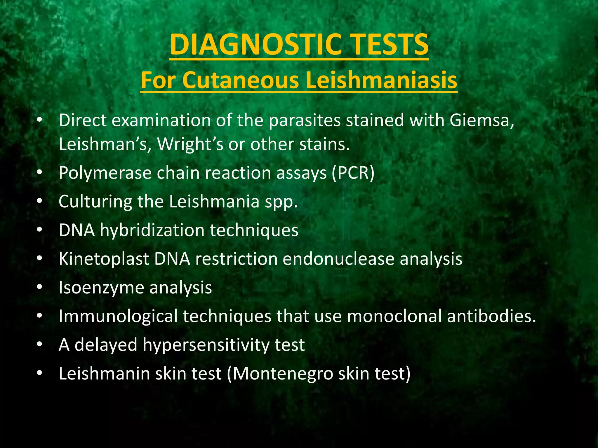 DIAGNOSTIC TESTS
For Cutaneous Leishmaniasis
• Direct examination of the parasites stained with Giemsa,
Leishman’s, Wright’s or other stains.
• Polymerase chain reaction assays (PCR)
• Culturing the Leishmania spp.
• DNA hybridization techniques
• Kinetoplast DNA restriction endonuclease analysis
• Isoenzyme analysis
• Immunological techniques that use monoclonal antibodies.
• A delayed hypersensitivity test
• Leishmanin skin test (Montenegro skin test)
 