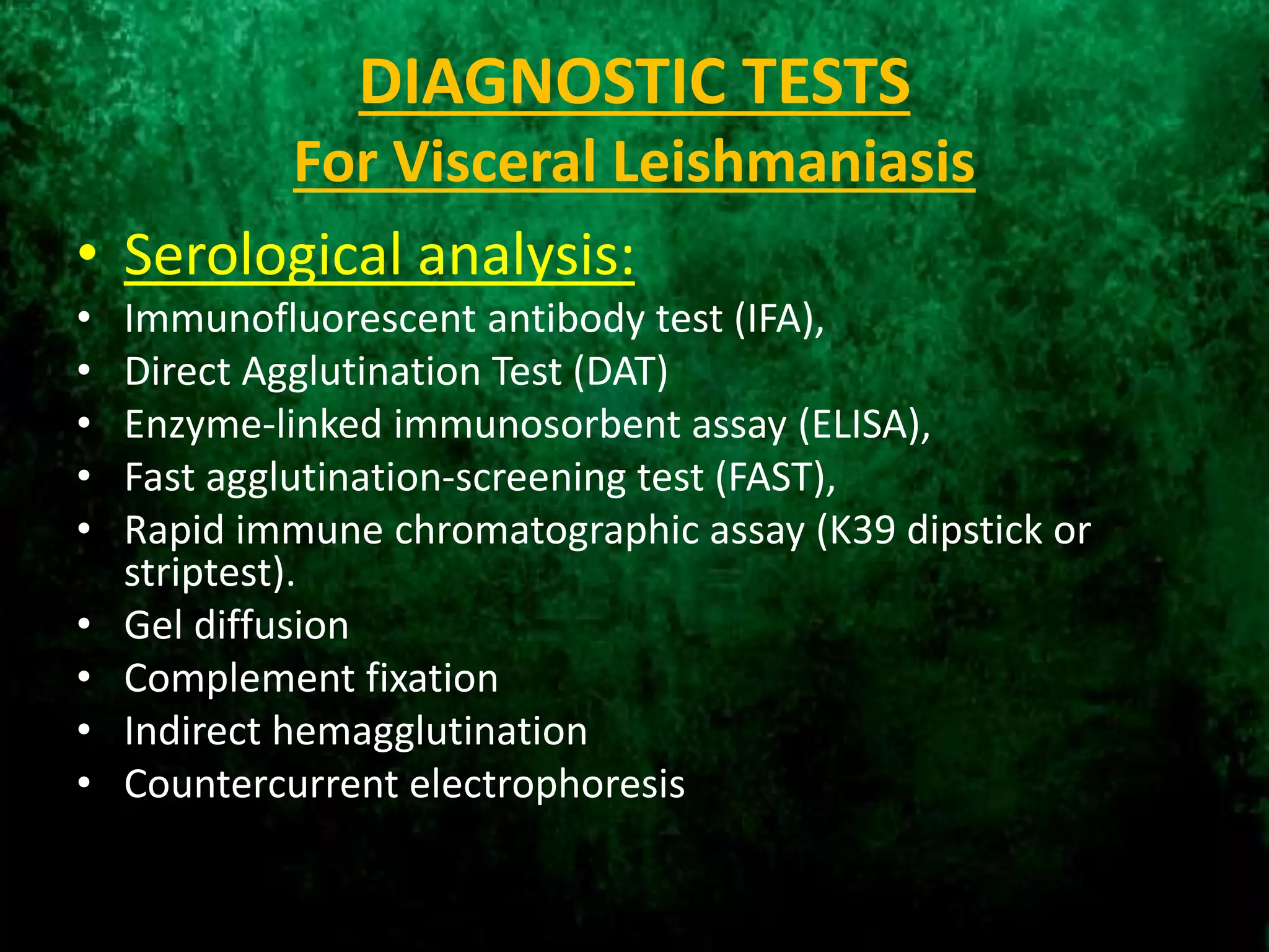 DIAGNOSTIC TESTS
For Visceral Leishmaniasis
• Serological analysis:
• Immunofluorescent antibody test (IFA),
• Direct Agglutination Test (DAT)
• Enzyme-linked immunosorbent assay (ELISA),
• Fast agglutination-screening test (FAST),
• Rapid immune chromatographic assay (K39 dipstick or
striptest).
• Gel diffusion
• Complement fixation
• Indirect hemagglutination
• Countercurrent electrophoresis
 