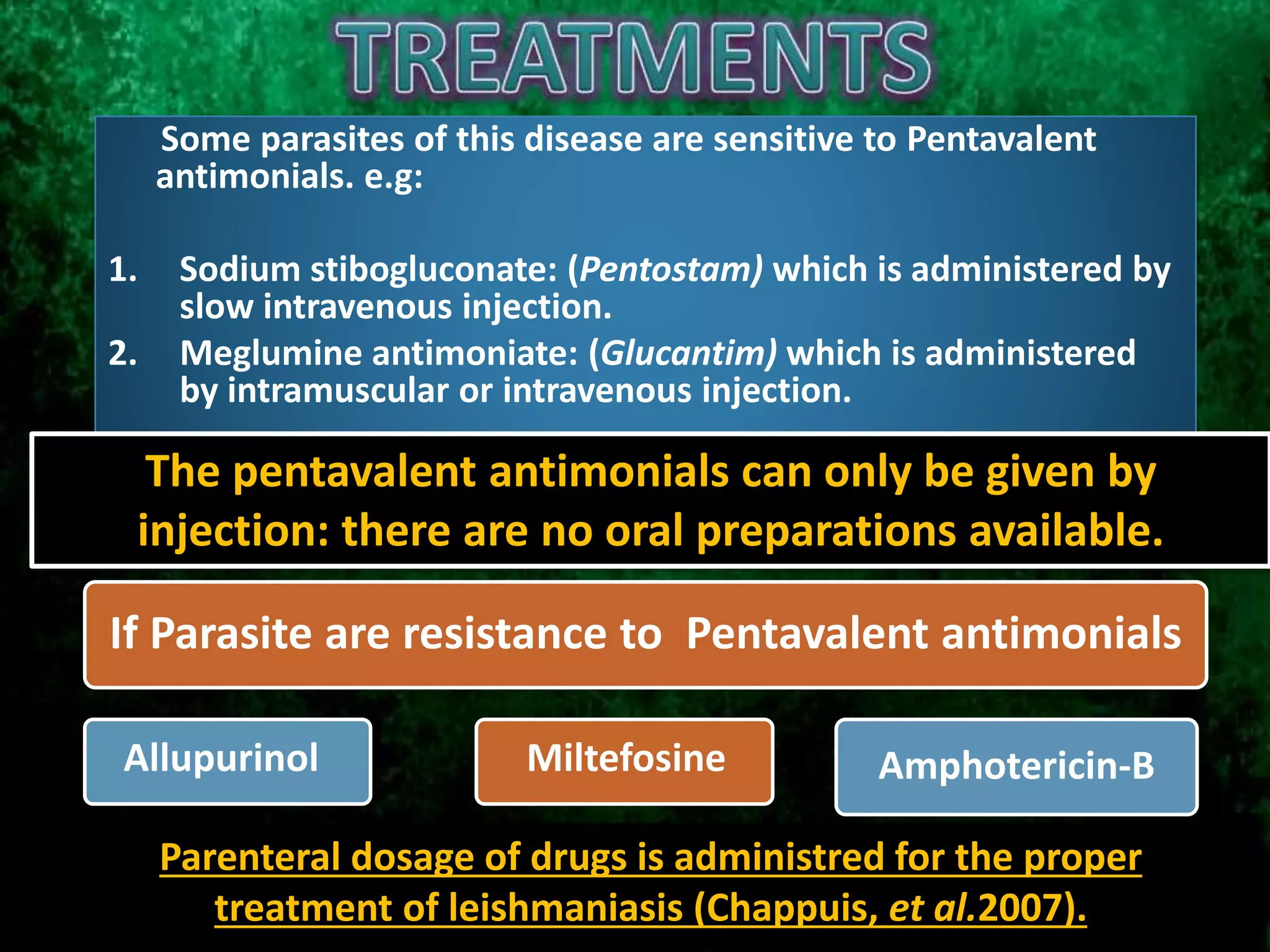 Amphotericin-B
If Parasite are resistance to Pentavalent antimonials
l
Allupurinol Miltefosine
Some parasites of this disease are sensitive to Pentavalent
antimonials. e.g:
1. Sodium stibogluconate: (Pentostam) which is administered by
slow intravenous injection.
2. Meglumine antimoniate: (Glucantim) which is administered
by intramuscular or intravenous injection.
Parenteral dosage of drugs is administred for the proper
treatment of leishmaniasis (Chappuis, et al.2007).
The pentavalent antimonials can only be given by
injection: there are no oral preparations available.
 