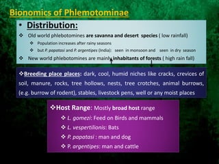 Bionomics of Phlemotominae
• Distribution:
 Old world phlebotomines are savanna and desert species ( low rainfall)
 Population increases after rainy seasons
 but P. papatasi and P. argentipes (India): seen in monsoon and seen in dry season
 New world phlebotomines are mainly inhabitants of forests ( high rain fall)
Breeding place places: dark, cool, humid niches like cracks, crevices of
soil, manure, rocks, tree hollows, nests, tree crotches, animal burrows,
(e.g. burrow of rodent), stables, livestock pens, well or any moist places
Host Range: Mostly broad host range
 L. gomezi: Feed on Birds and mammals
 L. vespertilionis: Bats
 P. papatasi : man and dog
 P. argentipes: man and cattle
 