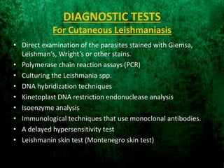 DIAGNOSTIC TESTS
For Cutaneous Leishmaniasis
• Direct examination of the parasites stained with Giemsa,
Leishman’s, Wright’s or other stains.
• Polymerase chain reaction assays (PCR)
• Culturing the Leishmania spp.
• DNA hybridization techniques
• Kinetoplast DNA restriction endonuclease analysis
• Isoenzyme analysis
• Immunological techniques that use monoclonal antibodies.
• A delayed hypersensitivity test
• Leishmanin skin test (Montenegro skin test)
 