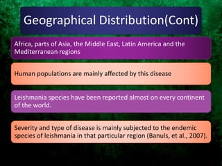 Geographical Distribution(Cont)
Leishmania species have been reported almost on every continent
of the world.
Human populations are mainly affected by this disease
Africa, parts of Asia, the Middle East, Latin America and the
Mediterranean regions
Severity and type of disease is mainly subjected to the endemic
species of leishmania in that particular region (Banuls, et al., 2007).
 