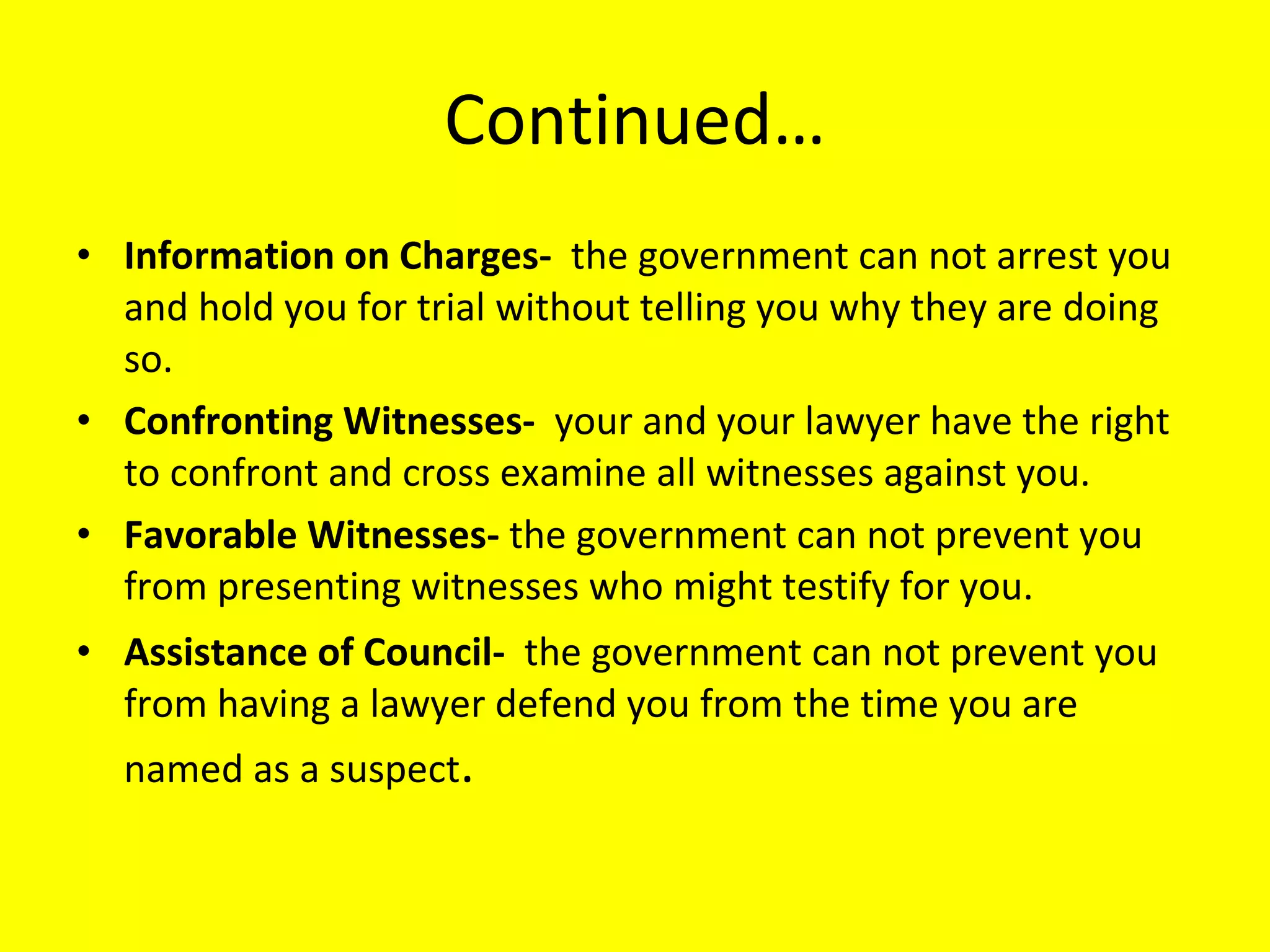 Continued… Information on Charges-  the government can not arrest you and hold you for trial without telling you why they are doing so. Confronting Witnesses-  your and your lawyer have the right to confront and cross examine all witnesses against you.  Favorable Witnesses-  the government can not prevent you from presenting witnesses who might testify for you. Assistance of Council-  the government can not prevent you from having a lawyer defend you from the time you are named as a suspect . 