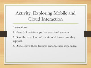 Activity: Exploring Mobile and
Cloud Interaction
Instructions:
1. Identify 3 mobile apps that use cloud services.
2. Describe what kind of multimodal interaction they
support.
3. Discuss how these features enhance user experience.
 