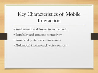 Key Characteristics of Mobile
Interaction
• Small screens and limited input methods
• Portability and constant connectivity
• Power and performance constraints
• Multimodal inputs: touch, voice, sensors
 