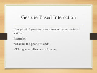 Gesture-Based Interaction
Uses physical gestures or motion sensors to perform
actions.
Examples:
• Shaking the phone to undo
• Tilting to scroll or control games
 