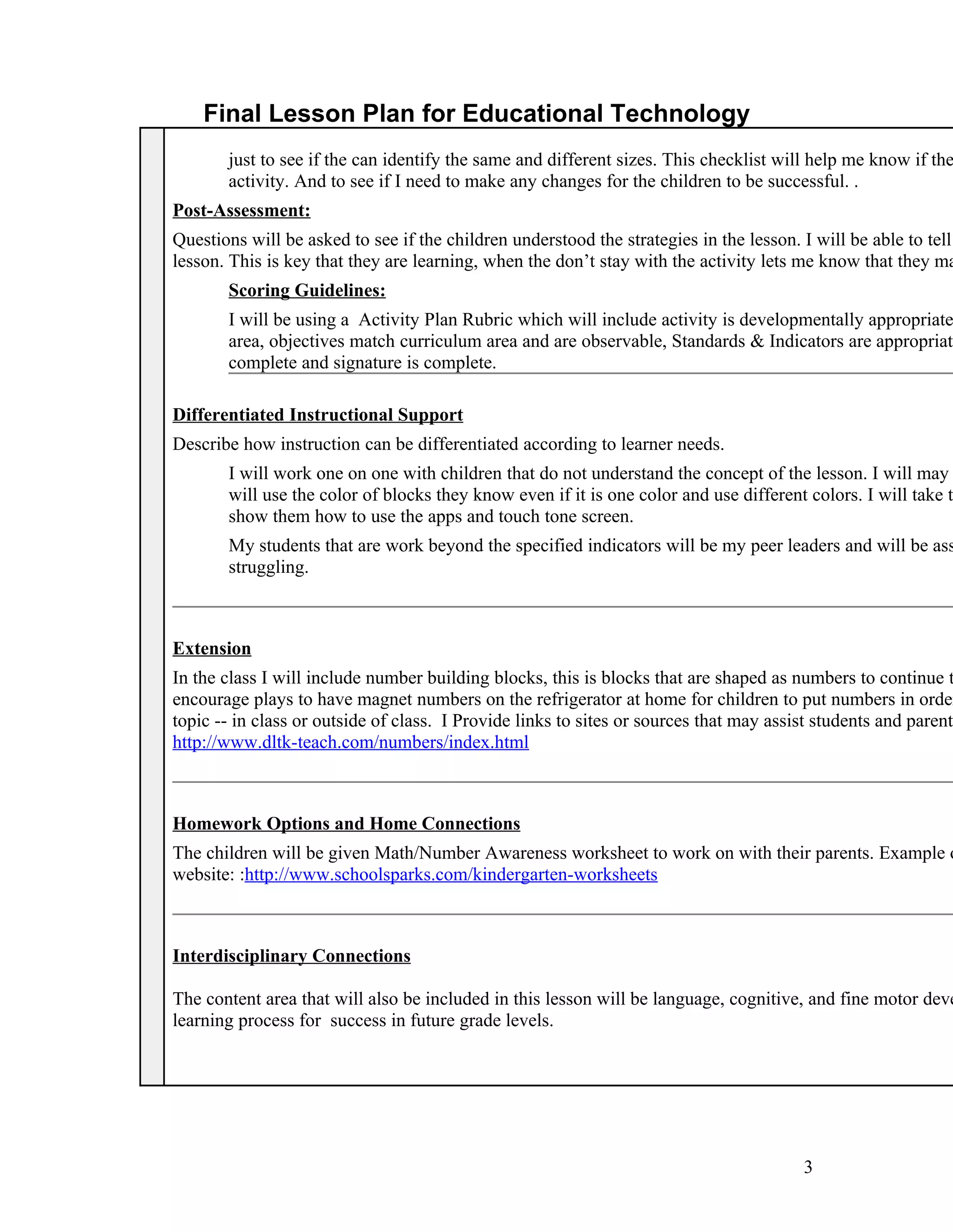 Final Lesson Plan for Educational Technology
       just to see if the can identify the same and different sizes. This checklist will help me know if the
       activity. And to see if I need to make any changes for the children to be successful. .
Post-Assessment:
Questions will be asked to see if the children understood the strategies in the lesson. I will be able to tell
lesson. This is key that they are learning, when the don’t stay with the activity lets me know that they ma
       Scoring Guidelines:
       I will be using a Activity Plan Rubric which will include activity is developmentally appropriate
       area, objectives match curriculum area and are observable, Standards & Indicators are appropriate
       complete and signature is complete.

Differentiated Instructional Support
Describe how instruction can be differentiated according to learner needs.
       I will work one on one with children that do not understand the concept of the lesson. I will may
       will use the color of blocks they know even if it is one color and use different colors. I will take t
       show them how to use the apps and touch tone screen.
       My students that are work beyond the specified indicators will be my peer leaders and will be ass
       struggling.



Extension
In the class I will include number building blocks, this is blocks that are shaped as numbers to continue t
encourage plays to have magnet numbers on the refrigerator at home for children to put numbers in order
topic -- in class or outside of class. I Provide links to sites or sources that may assist students and parents
http://www.dltk-teach.com/numbers/index.html



Homework Options and Home Connections
The children will be given Math/Number Awareness worksheet to work on with their parents. Example o
website: :http://www.schoolsparks.com/kindergarten-worksheets



Interdisciplinary Connections

The content area that will also be included in this lesson will be language, cognitive, and fine motor deve
learning process for success in future grade levels.




                                                                                        3
 