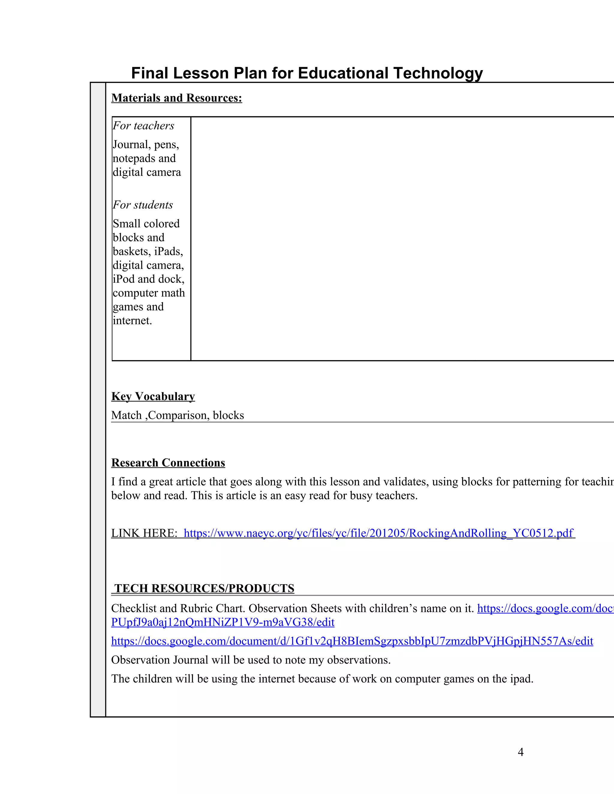 Final Lesson Plan for Educational Technology
Materials and Resources:

For teachers
Journal, pens,
notepads and
digital camera

For students
Small colored
blocks and
baskets, iPads,
digital camera,
iPod and dock,
computer math
games and
internet.




Key Vocabulary
Match ,Comparison, blocks


Research Connections
I find a great article that goes along with this lesson and validates, using blocks for patterning for teachin
below and read. This is article is an easy read for busy teachers.


LINK HERE: https://www.naeyc.org/yc/files/yc/file/201205/RockingAndRolling_YC0512.pdf



TECH RESOURCES/PRODUCTS
Checklist and Rubric Chart. Observation Sheets with children’s name on it. https://docs.google.com/docu
PUpfJ9a0aj12nQmHNiZP1V9-m9aVG38/edit
https://docs.google.com/document/d/1Gf1v2qH8BIemSgzpxsbbIpU7zmzdbPVjHGpjHN557As/edit
Observation Journal will be used to note my observations.
The children will be using the internet because of work on computer games on the ipad.




                                                                                        4
 