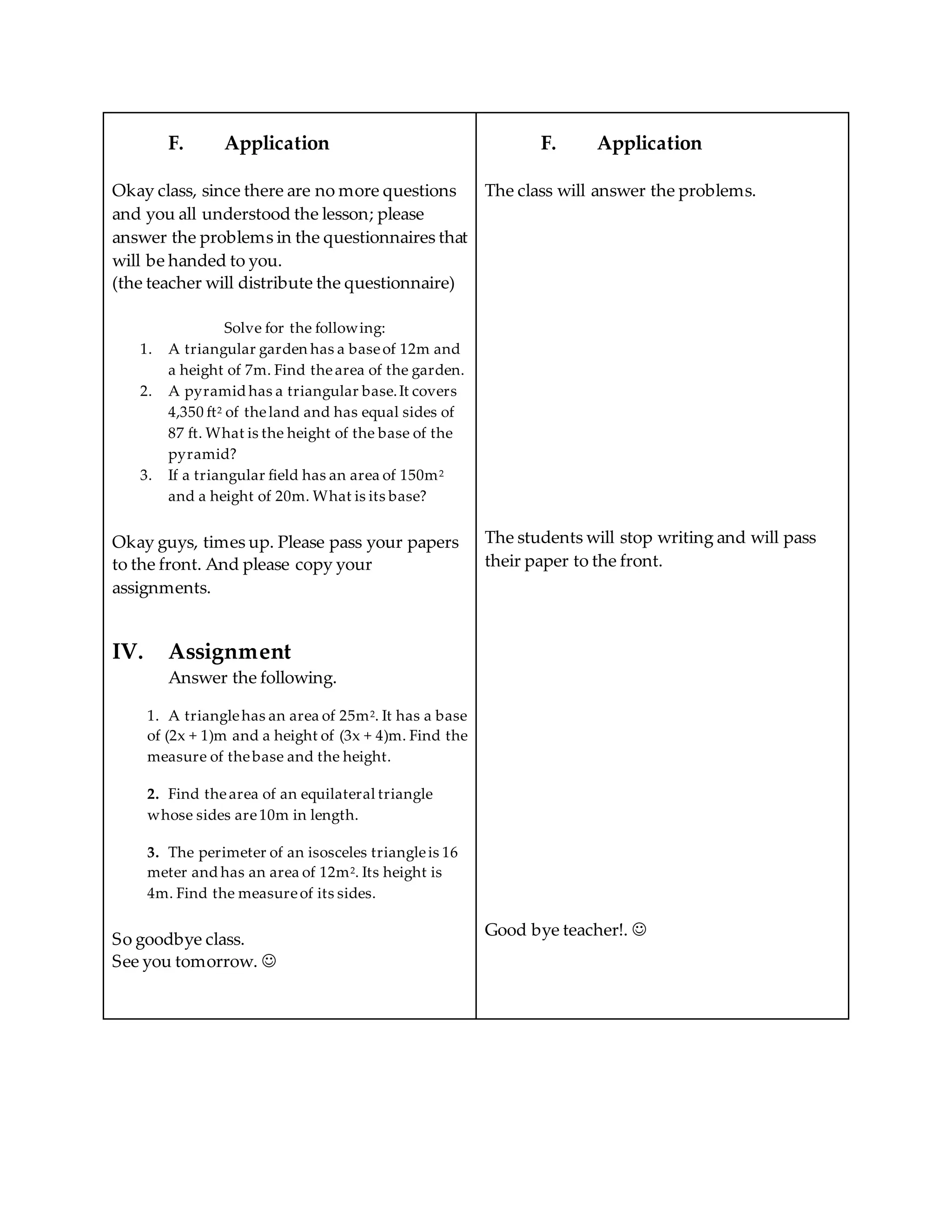 F. Application
Okay class, since there are no more questions
and you all understood the lesson; please
answer the problems in the questionnaires that
will be handed to you.
(the teacher will distribute the questionnaire)
Solve for the following:
1. A triangular garden has a baseof 12m and
a height of 7m. Find thearea of the garden.
2. A pyramid has a triangular base.It covers
4,350 ft2 of theland and has equal sides of
87 ft. What is the height of the base of the
pyramid?
3. If a triangular field has an area of 150m2
and a height of 20m. What is its base?
Okay guys, times up. Please pass your papers
to the front. And please copy your
assignments.
IV. Assignment
Answer the following.
1. A trianglehas an area of 25m2. It has a base
of (2x + 1)m and a height of (3x + 4)m. Find the
measure of thebase and the height.
2. Find thearea of an equilateral triangle
whose sides are10m in length.
3. The perimeter of an isosceles triangleis 16
meter and has an area of 12m2. Its height is
4m. Find the measureof its sides.
So goodbye class.
See you tomorrow. 
F. Application
The class will answer the problems.
The students will stop writing and will pass
their paper to the front.
Good bye teacher!. 
 