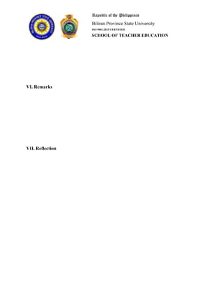 Republic of the Philippines
Biliran Province State University
ISO 9001:2015 CERTIFIED
SCHOOL OF TEACHER EDUCATION
VI. Remarks
VII. Reflection
 