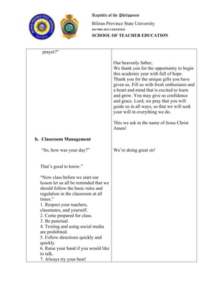 Republic of the Philippines
Biliran Province State University
ISO 9001:2015 CERTIFIED
SCHOOL OF TEACHER EDUCATION
prayer?”
b. Classroom Management
“So, how was your day?”
That’s good to know.”
“Now class before we start our
lesson let us all be reminded that we
should follow the basic rules and
regulation in the classroom at all
times.”
1. Respect your teachers,
classmates, and yourself.
2. Come prepared for class.
3. Be punctual.
4. Texting and using social media
are prohibited.
5. Follow directions quickly and
quickly.
6. Raise your hand if you would like
to talk.
7. Always try your best!
Our heavenly father,
We thank you for the opportunity to begin
this academic year with full of hope.
Thank you for the unique gifts you have
given us. Fill us with fresh enthusiasm and
a heart and mind that is excited to learn
and grow. You may give us confidence
and grace. Lord, we pray that you will
guide us in all ways, so that we will seek
your will in everything we do.
This we ask in the name of Jesus Christ
Amen!
We’re doing great sir!
 