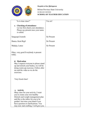 Republic of the Philippines
Biliran Province State University
ISO 9001:2015 CERTIFIED
SCHOOL OF TEACHER EDUCATION
“Is it clear class?”
c. Checking of attendance
Let me first check your attendance.
Please say present once your name
is called:
Sangcap,Crisstofe
Ibanes, Kent Rigil
Madeja, Lance
Okay, very good Everybody is present
today.
d. Motivation
May I request everyone to please stand
up and stretch your bodies, we will be
doing warm-up exercises. Follow after
me and the video as we do the
exercises.
Very Good class!
e. Activity
Okay class for your activity, I want
you to create your own healthy
lifestyle and weight management plan
and this is the rubric for you to be
guided. Just raise your hand if you
have question or clarifications. You
may now start crafting. I will give you
Yes sir!
Sir Present
Sir Present
Sir Present
 