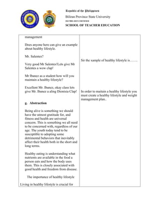 Republic of the Philippines
Biliran Province State University
ISO 9001:2015 CERTIFIED
SCHOOL OF TEACHER EDUCATION
management
Does anyone here can give an example
about healthy lifestyle.
Mr. Salentes?
Very good Mr Salentes!Lets give Mr
Salentes a wow clap!
Mr Ibanez as a student how will you
maintain a healthy lifestyle?
Excellent Mr. Ibanez, okay class lets
give Mr. Ibanez a aling Dionisia Clap!
g. Abstraction
Being alive is something we should
have the utmost gratitude for, and
fitness and health are universal
concern. This is something we all need
to be concerned with, regardless of our
age. The youth today tend to be
susceptible to adopting some
detrimental behaviors that inevitably
affect their health both in the short and
long terms.
Healthy eating is understanding what
nutrients are available in the food a
person eats and how the body uses
them. This is closely associated with
good health and freedom from disease.
The importance of healthy lifestyle
Living in healthy lifestyle is crucial for
Sir the xample of healthy lifestyle is…….
In order to maitain a healthy lifestyle you
must create a healthy lifestyle and weight
management plan..
 
