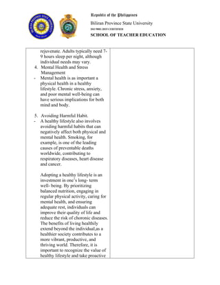 Republic of the Philippines
Biliran Province State University
ISO 9001:2015 CERTIFIED
SCHOOL OF TEACHER EDUCATION
rejuvenate. Adults typically need 7-
9 hours sleep per night, although
individual needs may vary.
4. Mental Health and Stress
Management
- Mental health is as important a
physical health in a healthy
lifestyle. Chronic stress, anxiety,
and poor mental well-being can
have serious implications for both
mind and body.
5. Avoiding Harmful Habit.
- A healthy lifestyle also involves
avoiding harmful habits that can
negatively affect both physical and
mental health. Smoking, for
example, is one of the leading
causes of preventable deaths
worldwide, contributing to
respiratory diseases, heart disease
and cancer.
Adopting a healthy lifestyle is an
investment in one’s long- term
well- being. By prioritizing
balanced nutrition, engaging in
regular physical activity, caring for
mental health, and ensuring
adequate rest, individuals can
improve their quality of life and
reduce the risk of choronic diseases.
The benefits of living healthily
extend beyond the individual,as a
healthier society contributes to a
more vibrant, productive, and
thriving world. Therefore, it is
important to recognize the value of
healthy lifestyle and take proactive
 