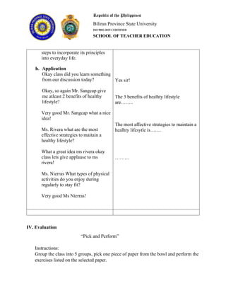 Republic of the Philippines
Biliran Province State University
ISO 9001:2015 CERTIFIED
SCHOOL OF TEACHER EDUCATION
steps to incorporate its principles
into everyday life.
h. Application
Okay class did you learn something
from our discussion today?
Okay, so again Mr. Sangcap give
me atleast 2 benefits of healthy
lifestyle?
Very good Mr. Sangcap what a nice
idea!
Ms. Rivera what are the most
effective strategies to maitain a
healthy lifestyle?
What a great idea ms rivera okay
class lets give applause to ms
rivera!
Ms. Nierras What types of physical
activities do you enjoy during
regularly to stay fit?
Very good Ms Nierras!
Yes sir!
The 3 benefits of healhty lifestyle
are……..
The most affective strategies to maintain a
healhty lifesytle is…….
………
IV. Evaluation
“Pick and Perform”
Instructions:
Group the class into 5 groups, pick one piece of paper from the bowl and perform the
exercises listed on the selected paper.
 