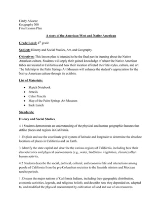 Cindy Alvarez
Geography 300
Final Lesson Plan

                      A story of the American West and Native American

Grade Level: 4th grade

Subject: History and Social Studies, Art, and Geography

Objectives: This lesson plan is intended to be the final part in learning about the Native
American culture. Students will apply their gained knowledge of where the Native American
tribes are located in California and how their location affected their life styles, culture, and art.
The field trip to the Palm Springs Art Museum will enhance the student’s appreciation for the
Native American culture through its exhibits.

List of Materials:

        Sketch Notebook
        Pencils
        Color Pencils
        Map of the Palm Springs Art Museum
        Sack Lunch

Standards:

History and Social Studies

4.1 Students demonstrate an understanding of the physical and human geographic features that
define places and regions in California.

1. Explain and use the coordinate grid system of latitude and longitude to determine the absolute
locations of places in California and on Earth.

3. Identify the state capital and describe the various regions of California, including how their
characteristics and physical environments (e.g., water, landforms, vegetation, climate) affect
human activity.

4.2 Students describe the social, political, cultural, and economic life and interactions among
people of California from the pre-Columbian societies to the Spanish mission and Mexican
rancho periods.

1. Discuss the major nations of California Indians, including their geographic distribution,
economic activities, legends, and religious beliefs; and describe how they depended on, adapted
to, and modified the physical environment by cultivation of land and use of sea resources.
 