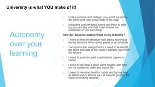 Autonomy
over your
learning
 Unlike schools and college, you won't be led by
the hand and help every step of the way!
 Lecturers and personal tutors are there to help
but you are the one that must initiate the
interaction if you want help
How do I become autonomous in my learning?
 I need to find an effective note taking technique
during lectures either using paper or a computer
 For exams and assignments, I need to research
the topic and add to the notes I already have from
the lecture
 I need to practice past examination papers to
revise
 I need to develop a good work routine with time
for my academic work and social life
 I need to develop healthy habits and try my best
to attend every lecture as it is easy to get into the
habit of missing lectures
University is what YOU make of it!
 