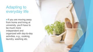 Adapting to
everyday life
If you are moving away
from home and living at
university, you’ll have to
be much more
independent and
organized with day-to-day
activities, e.g., cooking,
laundry, washing etc.
 
