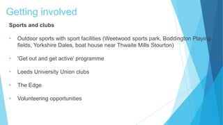 Getting involved
Sports and clubs
• Outdoor sports with sport facilities (Weetwood sports park, Boddington Playing
fields, Yorkshire Dales, boat house near Thwaite Mills Stourton)
• 'Get out and get active' programme
• Leeds University Union clubs
• The Edge
• Volunteering opportunities
 