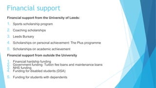 Financial support from the University of Leeds:
1. Sports scholarship program
2. Coaching scholarships
3. Leeds Bursary
4. Scholarships on personal achievement: The Plus programme
5. Scholarships on academic achievement
Financial support from outside the University
1. Financial hardship funding
2. Government funding: Tuition fee loans and maintenance loans
3. NHS funding
4. Funding for disabled students (DSA)
5. Funding for students with dependents
Financial support
 