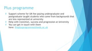 Plus programme
 Support scheme for UK-fee paying undergraduate and
postgraduate taught students who come from backgrounds that
are less represented at university
 Help with transition, success and progression at University
 You can get in touch with them
here: theplusprogramme@leeds.ac.uk
 