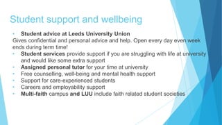 Student support and wellbeing
• Student advice at Leeds University Union
Gives confidential and personal advice and help. Open every day even week
ends during term time!
• Student services provide support if you are struggling with life at university
and would like some extra support
• Assigned personal tutor for your time at university
• Free counselling, well-being and mental health support
• Support for care-experienced students
• Careers and employability support
• Multi-faith campus and LUU include faith related student societies
 