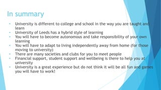 In summary
• University is different to college and school in the way you are taught and
learn
• University of Leeds has a hybrid style of learning
• You will have to become autonomous and take responsibility of your own
learning
• You will have to adapt to living independently away from home (for those
moving to university)
• There are many societies and clubs for you to meet people
• Financial support, student support and wellbeing is there to help you at
university
• University is a great experience but do not think it will be all fun and games
you will have to work!
 