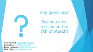 Any questions?
See you next
session on the
7th of March!
Cara Raynaud: bs20c2r@leeds.ac.uk
Kailing Cao: ed19kc@leeds.ac.uk
Daniel Heathcote: bs19dh@leeds.ac.uk
Mark Webb: sp20mw@leeds.ac.uk
 