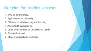 Our plan for this first session:
1. Why go to university?
2. Typical week at university
3. Differences with teaching and learning
4. Adapting to everyday life
5. Clubs and societies at University of Leeds
6. Financial support
7. Student support and wellbeing
 