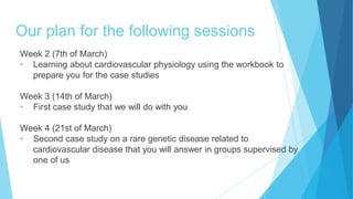 Our plan for the following sessions
Week 2 (7th of March)
• Learning about cardiovascular physiology using the workbook to
prepare you for the case studies
Week 3 (14th of March)
• First case study that we will do with you
Week 4 (21st of March)
• Second case study on a rare genetic disease related to
cardiovascular disease that you will answer in groups supervised by
one of us
 