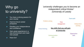 Why go
to university?
 You have a strong passion for
your course
 Improve future career
prospects
 Develop your independence
and confidence
 Gain great experience in a
new environment and meet
new people
 Have fun!
‘university challenges you to become an
independent critical thinker’
(University of Leeds)
 